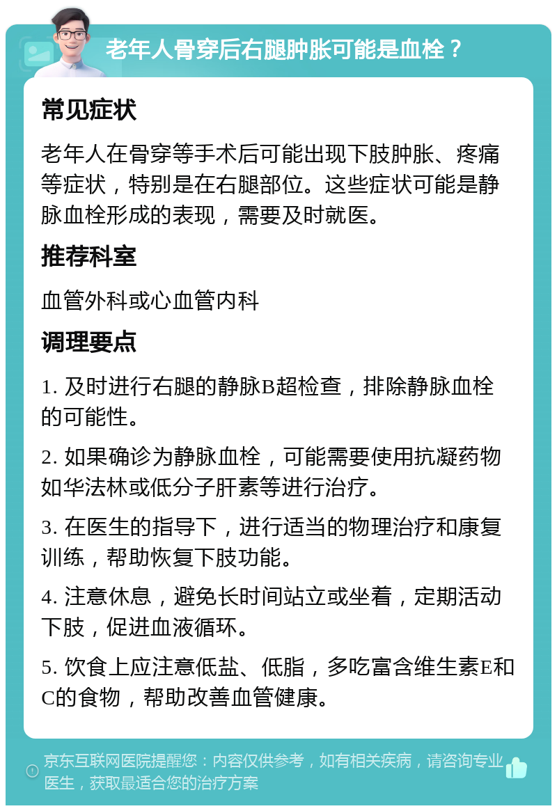 老年人骨穿后右腿肿胀可能是血栓？ 常见症状 老年人在骨穿等手术后可能出现下肢肿胀、疼痛等症状，特别是在右腿部位。这些症状可能是静脉血栓形成的表现，需要及时就医。 推荐科室 血管外科或心血管内科 调理要点 1. 及时进行右腿的静脉B超检查，排除静脉血栓的可能性。 2. 如果确诊为静脉血栓，可能需要使用抗凝药物如华法林或低分子肝素等进行治疗。 3. 在医生的指导下，进行适当的物理治疗和康复训练，帮助恢复下肢功能。 4. 注意休息，避免长时间站立或坐着，定期活动下肢，促进血液循环。 5. 饮食上应注意低盐、低脂，多吃富含维生素E和C的食物，帮助改善血管健康。