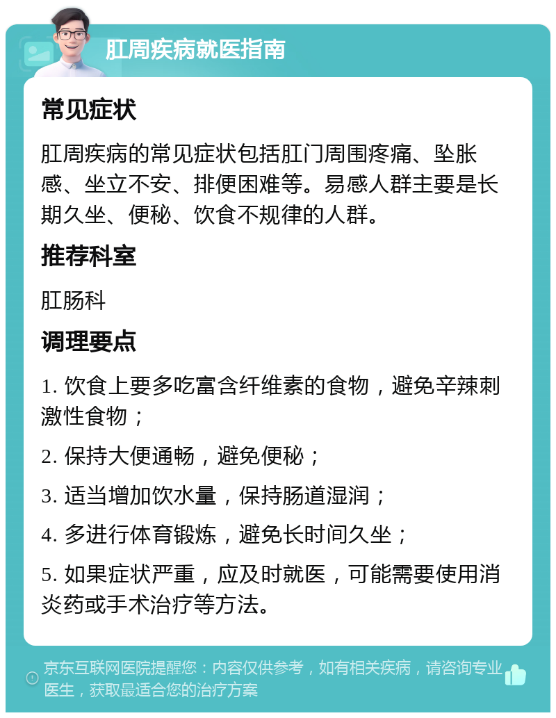 肛周疾病就医指南 常见症状 肛周疾病的常见症状包括肛门周围疼痛、坠胀感、坐立不安、排便困难等。易感人群主要是长期久坐、便秘、饮食不规律的人群。 推荐科室 肛肠科 调理要点 1. 饮食上要多吃富含纤维素的食物，避免辛辣刺激性食物； 2. 保持大便通畅，避免便秘； 3. 适当增加饮水量，保持肠道湿润； 4. 多进行体育锻炼，避免长时间久坐； 5. 如果症状严重，应及时就医，可能需要使用消炎药或手术治疗等方法。