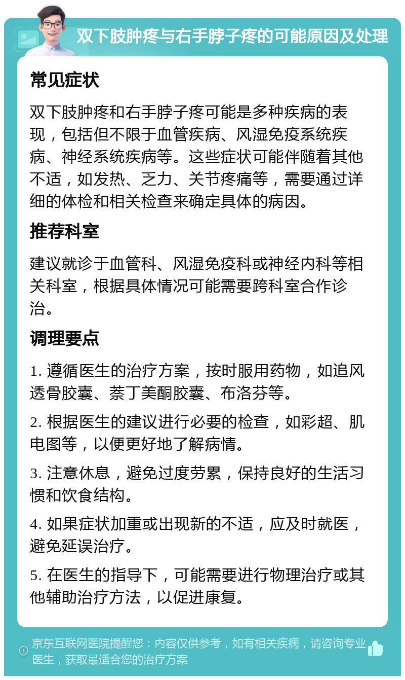 双下肢肿疼与右手脖子疼的可能原因及处理 常见症状 双下肢肿疼和右手脖子疼可能是多种疾病的表现，包括但不限于血管疾病、风湿免疫系统疾病、神经系统疾病等。这些症状可能伴随着其他不适，如发热、乏力、关节疼痛等，需要通过详细的体检和相关检查来确定具体的病因。 推荐科室 建议就诊于血管科、风湿免疫科或神经内科等相关科室，根据具体情况可能需要跨科室合作诊治。 调理要点 1. 遵循医生的治疗方案，按时服用药物，如追风透骨胶囊、萘丁美酮胶囊、布洛芬等。 2. 根据医生的建议进行必要的检查，如彩超、肌电图等，以便更好地了解病情。 3. 注意休息，避免过度劳累，保持良好的生活习惯和饮食结构。 4. 如果症状加重或出现新的不适，应及时就医，避免延误治疗。 5. 在医生的指导下，可能需要进行物理治疗或其他辅助治疗方法，以促进康复。