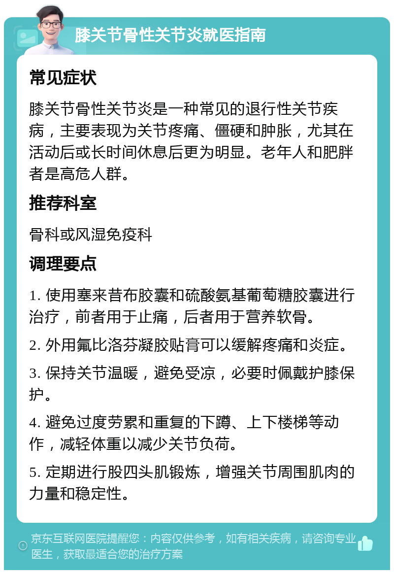 膝关节骨性关节炎就医指南 常见症状 膝关节骨性关节炎是一种常见的退行性关节疾病，主要表现为关节疼痛、僵硬和肿胀，尤其在活动后或长时间休息后更为明显。老年人和肥胖者是高危人群。 推荐科室 骨科或风湿免疫科 调理要点 1. 使用塞来昔布胶囊和硫酸氨基葡萄糖胶囊进行治疗，前者用于止痛，后者用于营养软骨。 2. 外用氟比洛芬凝胶贴膏可以缓解疼痛和炎症。 3. 保持关节温暖，避免受凉，必要时佩戴护膝保护。 4. 避免过度劳累和重复的下蹲、上下楼梯等动作，减轻体重以减少关节负荷。 5. 定期进行股四头肌锻炼，增强关节周围肌肉的力量和稳定性。