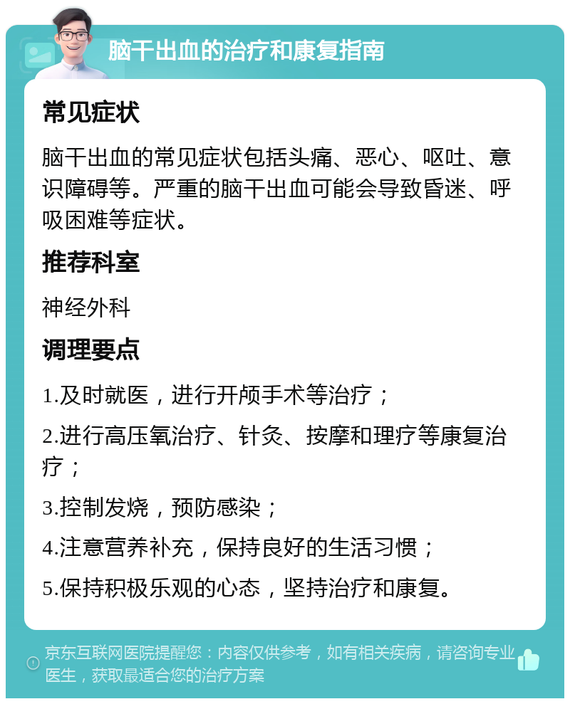 脑干出血的治疗和康复指南 常见症状 脑干出血的常见症状包括头痛、恶心、呕吐、意识障碍等。严重的脑干出血可能会导致昏迷、呼吸困难等症状。 推荐科室 神经外科 调理要点 1.及时就医，进行开颅手术等治疗； 2.进行高压氧治疗、针灸、按摩和理疗等康复治疗； 3.控制发烧，预防感染； 4.注意营养补充，保持良好的生活习惯； 5.保持积极乐观的心态，坚持治疗和康复。