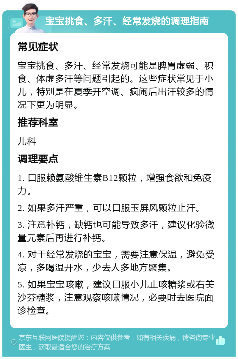 宝宝挑食、多汗、经常发烧的调理指南 常见症状 宝宝挑食、多汗、经常发烧可能是脾胃虚弱、积食、体虚多汗等问题引起的。这些症状常见于小儿，特别是在夏季开空调、疯闹后出汗较多的情况下更为明显。 推荐科室 儿科 调理要点 1. 口服赖氨酸维生素B12颗粒，增强食欲和免疫力。 2. 如果多汗严重，可以口服玉屏风颗粒止汗。 3. 注意补钙，缺钙也可能导致多汗，建议化验微量元素后再进行补钙。 4. 对于经常发烧的宝宝，需要注意保温，避免受凉，多喝温开水，少去人多地方聚集。 5. 如果宝宝咳嗽，建议口服小儿止咳糖浆或右美沙芬糖浆，注意观察咳嗽情况，必要时去医院面诊检查。