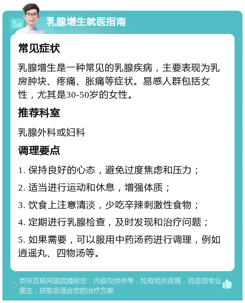 乳腺增生就医指南 常见症状 乳腺增生是一种常见的乳腺疾病，主要表现为乳房肿块、疼痛、胀痛等症状。易感人群包括女性，尤其是30-50岁的女性。 推荐科室 乳腺外科或妇科 调理要点 1. 保持良好的心态，避免过度焦虑和压力； 2. 适当进行运动和休息，增强体质； 3. 饮食上注意清淡，少吃辛辣刺激性食物； 4. 定期进行乳腺检查，及时发现和治疗问题； 5. 如果需要，可以服用中药汤药进行调理，例如逍遥丸、四物汤等。