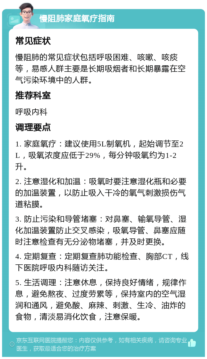 慢阻肺家庭氧疗指南 常见症状 慢阻肺的常见症状包括呼吸困难、咳嗽、咳痰等，易感人群主要是长期吸烟者和长期暴露在空气污染环境中的人群。 推荐科室 呼吸内科 调理要点 1. 家庭氧疗：建议使用5L制氧机，起始调节至2L，吸氧浓度应低于29%，每分钟吸氧约为1-2升。 2. 注意湿化和加温：吸氧时要注意湿化瓶和必要的加温装置，以防止吸入干冷的氧气刺激损伤气道粘膜。 3. 防止污染和导管堵塞：对鼻塞、输氧导管、湿化加温装置防止交叉感染，吸氧导管、鼻塞应随时注意检查有无分泌物堵塞，并及时更换。 4. 定期复查：定期复查肺功能检查、胸部CT，线下医院呼吸内科随访关注。 5. 生活调理：注意休息，保持良好情绪，规律作息，避免熬夜、过度劳累等，保持室内的空气湿润和通风，避免酸、麻辣、刺激、生冷、油炸的食物，清淡易消化饮食，注意保暖。