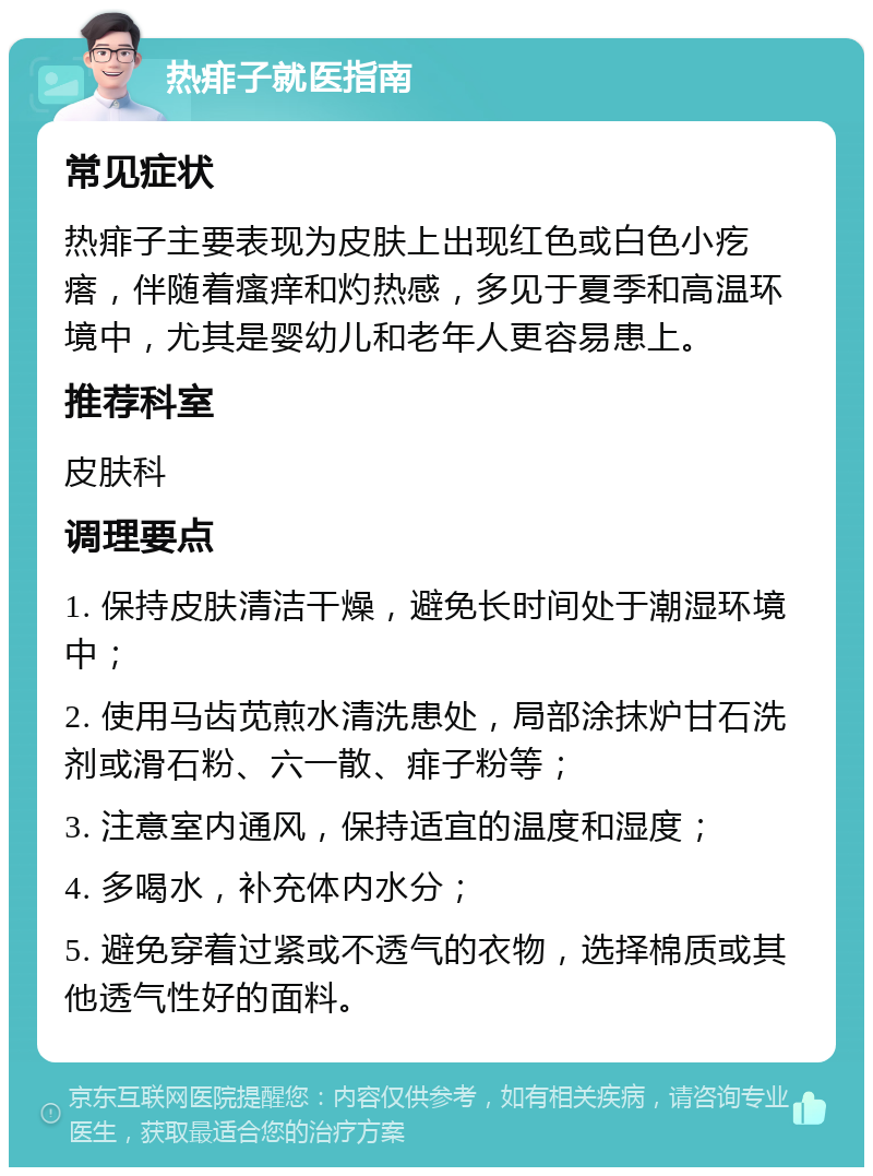 热痱子就医指南 常见症状 热痱子主要表现为皮肤上出现红色或白色小疙瘩，伴随着瘙痒和灼热感，多见于夏季和高温环境中，尤其是婴幼儿和老年人更容易患上。 推荐科室 皮肤科 调理要点 1. 保持皮肤清洁干燥，避免长时间处于潮湿环境中； 2. 使用马齿苋煎水清洗患处，局部涂抹炉甘石洗剂或滑石粉、六一散、痱子粉等； 3. 注意室内通风，保持适宜的温度和湿度； 4. 多喝水，补充体内水分； 5. 避免穿着过紧或不透气的衣物，选择棉质或其他透气性好的面料。