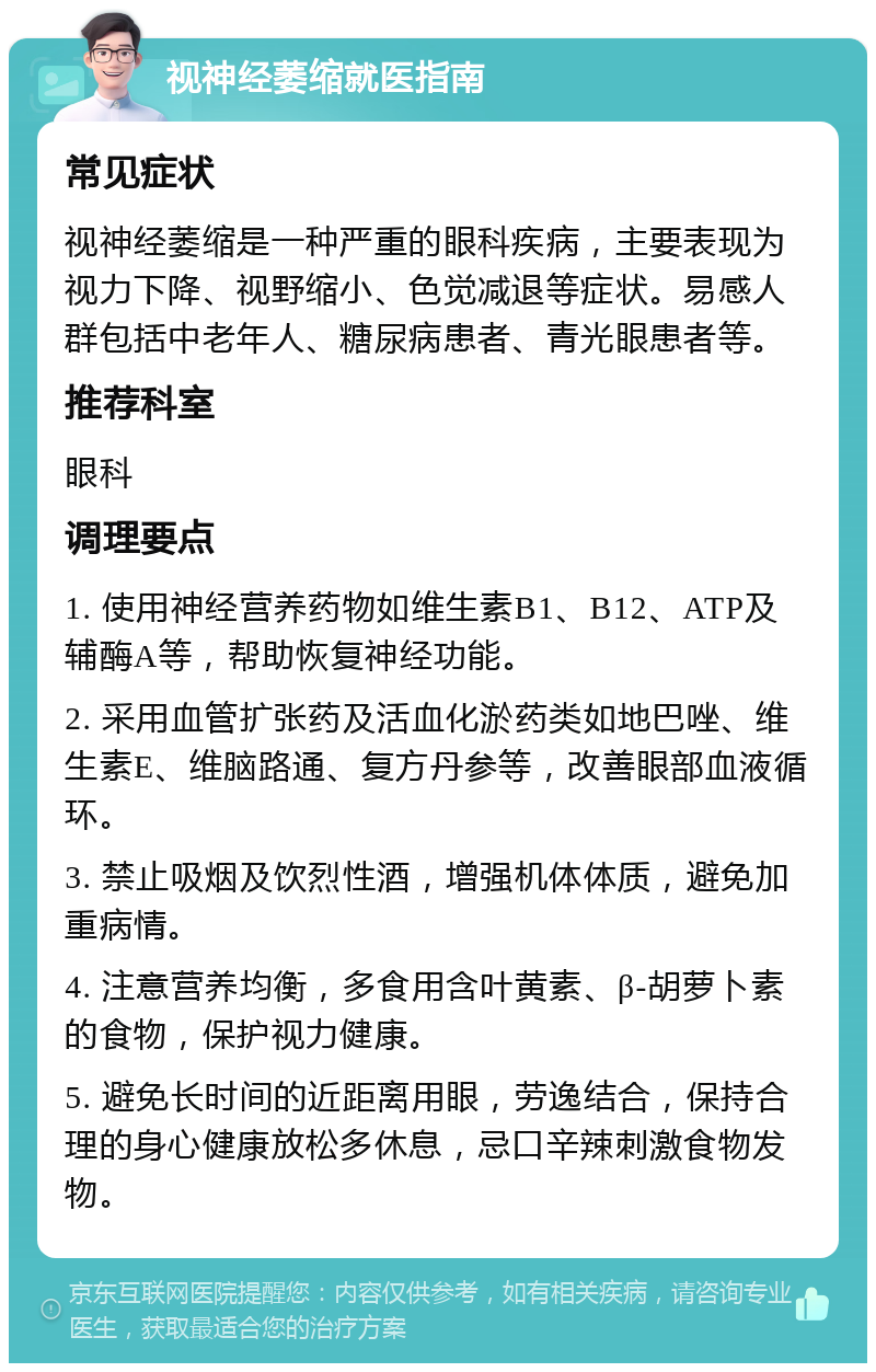 视神经萎缩就医指南 常见症状 视神经萎缩是一种严重的眼科疾病，主要表现为视力下降、视野缩小、色觉减退等症状。易感人群包括中老年人、糖尿病患者、青光眼患者等。 推荐科室 眼科 调理要点 1. 使用神经营养药物如维生素B1、B12、ATP及辅酶A等，帮助恢复神经功能。 2. 采用血管扩张药及活血化淤药类如地巴唑、维生素E、维脑路通、复方丹参等，改善眼部血液循环。 3. 禁止吸烟及饮烈性酒，增强机体体质，避免加重病情。 4. 注意营养均衡，多食用含叶黄素、β-胡萝卜素的食物，保护视力健康。 5. 避免长时间的近距离用眼，劳逸结合，保持合理的身心健康放松多休息，忌口辛辣刺激食物发物。