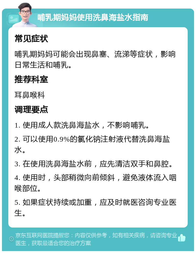 哺乳期妈妈使用洗鼻海盐水指南 常见症状 哺乳期妈妈可能会出现鼻塞、流涕等症状，影响日常生活和哺乳。 推荐科室 耳鼻喉科 调理要点 1. 使用成人款洗鼻海盐水，不影响哺乳。 2. 可以使用0.9%的氯化钠注射液代替洗鼻海盐水。 3. 在使用洗鼻海盐水前，应先清洁双手和鼻腔。 4. 使用时，头部稍微向前倾斜，避免液体流入咽喉部位。 5. 如果症状持续或加重，应及时就医咨询专业医生。