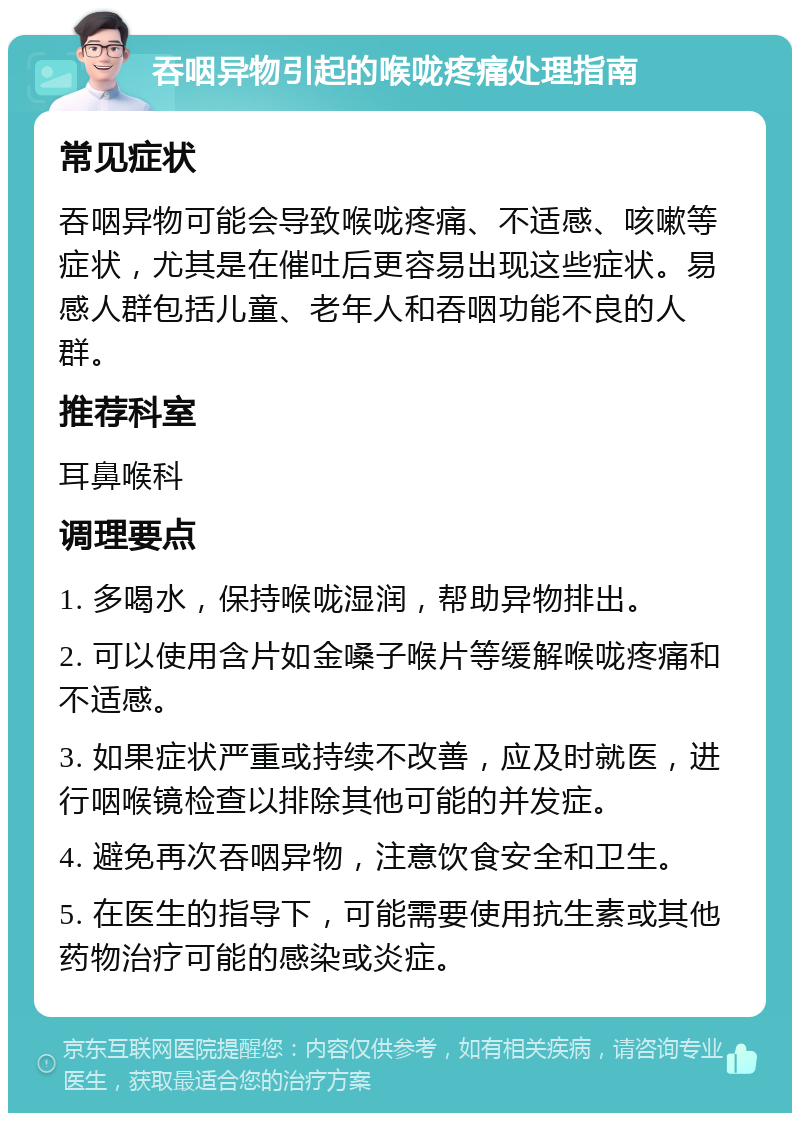 吞咽异物引起的喉咙疼痛处理指南 常见症状 吞咽异物可能会导致喉咙疼痛、不适感、咳嗽等症状，尤其是在催吐后更容易出现这些症状。易感人群包括儿童、老年人和吞咽功能不良的人群。 推荐科室 耳鼻喉科 调理要点 1. 多喝水，保持喉咙湿润，帮助异物排出。 2. 可以使用含片如金嗓子喉片等缓解喉咙疼痛和不适感。 3. 如果症状严重或持续不改善，应及时就医，进行咽喉镜检查以排除其他可能的并发症。 4. 避免再次吞咽异物，注意饮食安全和卫生。 5. 在医生的指导下，可能需要使用抗生素或其他药物治疗可能的感染或炎症。