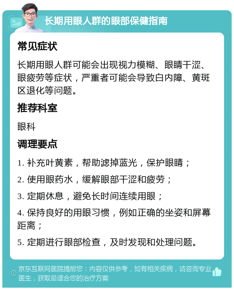 长期用眼人群的眼部保健指南 常见症状 长期用眼人群可能会出现视力模糊、眼睛干涩、眼疲劳等症状，严重者可能会导致白内障、黄斑区退化等问题。 推荐科室 眼科 调理要点 1. 补充叶黄素，帮助滤掉蓝光，保护眼睛； 2. 使用眼药水，缓解眼部干涩和疲劳； 3. 定期休息，避免长时间连续用眼； 4. 保持良好的用眼习惯，例如正确的坐姿和屏幕距离； 5. 定期进行眼部检查，及时发现和处理问题。