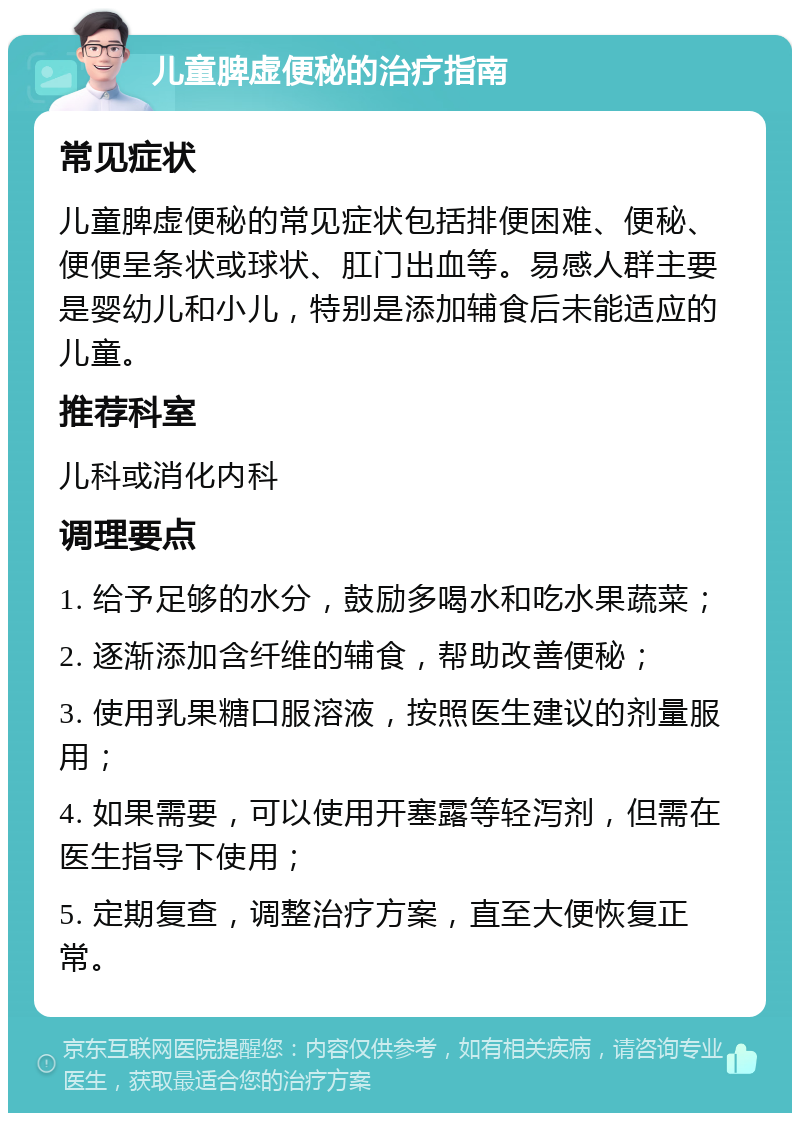 儿童脾虚便秘的治疗指南 常见症状 儿童脾虚便秘的常见症状包括排便困难、便秘、便便呈条状或球状、肛门出血等。易感人群主要是婴幼儿和小儿，特别是添加辅食后未能适应的儿童。 推荐科室 儿科或消化内科 调理要点 1. 给予足够的水分，鼓励多喝水和吃水果蔬菜； 2. 逐渐添加含纤维的辅食，帮助改善便秘； 3. 使用乳果糖口服溶液，按照医生建议的剂量服用； 4. 如果需要，可以使用开塞露等轻泻剂，但需在医生指导下使用； 5. 定期复查，调整治疗方案，直至大便恢复正常。