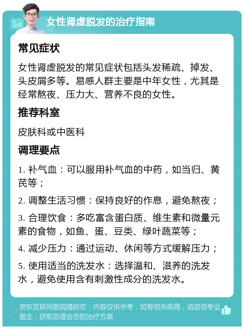 女性肾虚脱发的治疗指南 常见症状 女性肾虚脱发的常见症状包括头发稀疏、掉发、头皮屑多等。易感人群主要是中年女性，尤其是经常熬夜、压力大、营养不良的女性。 推荐科室 皮肤科或中医科 调理要点 1. 补气血：可以服用补气血的中药，如当归、黄芪等； 2. 调整生活习惯：保持良好的作息，避免熬夜； 3. 合理饮食：多吃富含蛋白质、维生素和微量元素的食物，如鱼、蛋、豆类、绿叶蔬菜等； 4. 减少压力：通过运动、休闲等方式缓解压力； 5. 使用适当的洗发水：选择温和、滋养的洗发水，避免使用含有刺激性成分的洗发水。