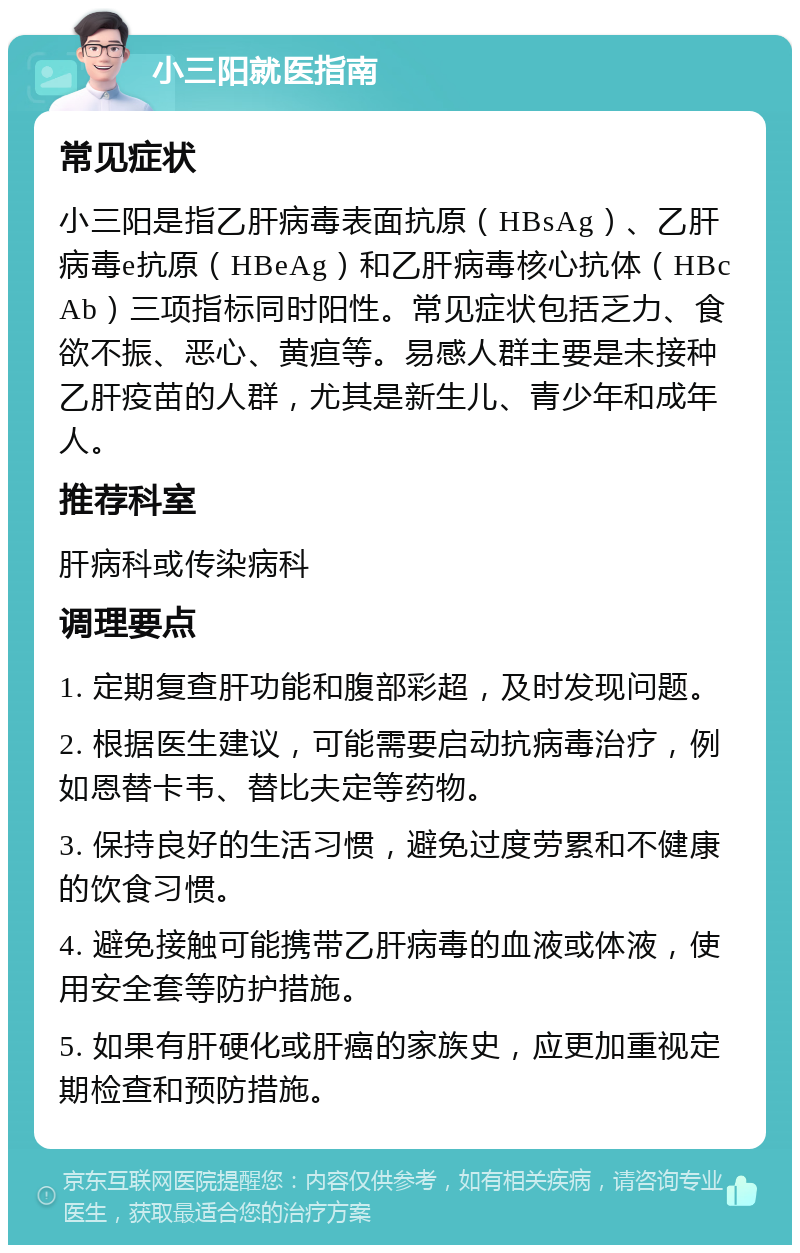 小三阳就医指南 常见症状 小三阳是指乙肝病毒表面抗原（HBsAg）、乙肝病毒e抗原（HBeAg）和乙肝病毒核心抗体（HBcAb）三项指标同时阳性。常见症状包括乏力、食欲不振、恶心、黄疸等。易感人群主要是未接种乙肝疫苗的人群，尤其是新生儿、青少年和成年人。 推荐科室 肝病科或传染病科 调理要点 1. 定期复查肝功能和腹部彩超，及时发现问题。 2. 根据医生建议，可能需要启动抗病毒治疗，例如恩替卡韦、替比夫定等药物。 3. 保持良好的生活习惯，避免过度劳累和不健康的饮食习惯。 4. 避免接触可能携带乙肝病毒的血液或体液，使用安全套等防护措施。 5. 如果有肝硬化或肝癌的家族史，应更加重视定期检查和预防措施。