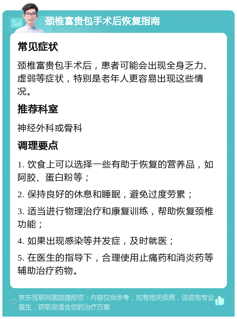 颈椎富贵包手术后恢复指南 常见症状 颈椎富贵包手术后，患者可能会出现全身乏力、虚弱等症状，特别是老年人更容易出现这些情况。 推荐科室 神经外科或骨科 调理要点 1. 饮食上可以选择一些有助于恢复的营养品，如阿胶、蛋白粉等； 2. 保持良好的休息和睡眠，避免过度劳累； 3. 适当进行物理治疗和康复训练，帮助恢复颈椎功能； 4. 如果出现感染等并发症，及时就医； 5. 在医生的指导下，合理使用止痛药和消炎药等辅助治疗药物。