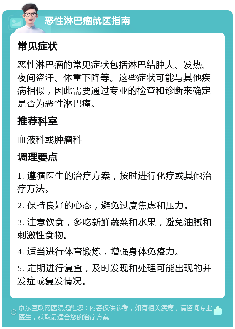 恶性淋巴瘤就医指南 常见症状 恶性淋巴瘤的常见症状包括淋巴结肿大、发热、夜间盗汗、体重下降等。这些症状可能与其他疾病相似，因此需要通过专业的检查和诊断来确定是否为恶性淋巴瘤。 推荐科室 血液科或肿瘤科 调理要点 1. 遵循医生的治疗方案，按时进行化疗或其他治疗方法。 2. 保持良好的心态，避免过度焦虑和压力。 3. 注意饮食，多吃新鲜蔬菜和水果，避免油腻和刺激性食物。 4. 适当进行体育锻炼，增强身体免疫力。 5. 定期进行复查，及时发现和处理可能出现的并发症或复发情况。