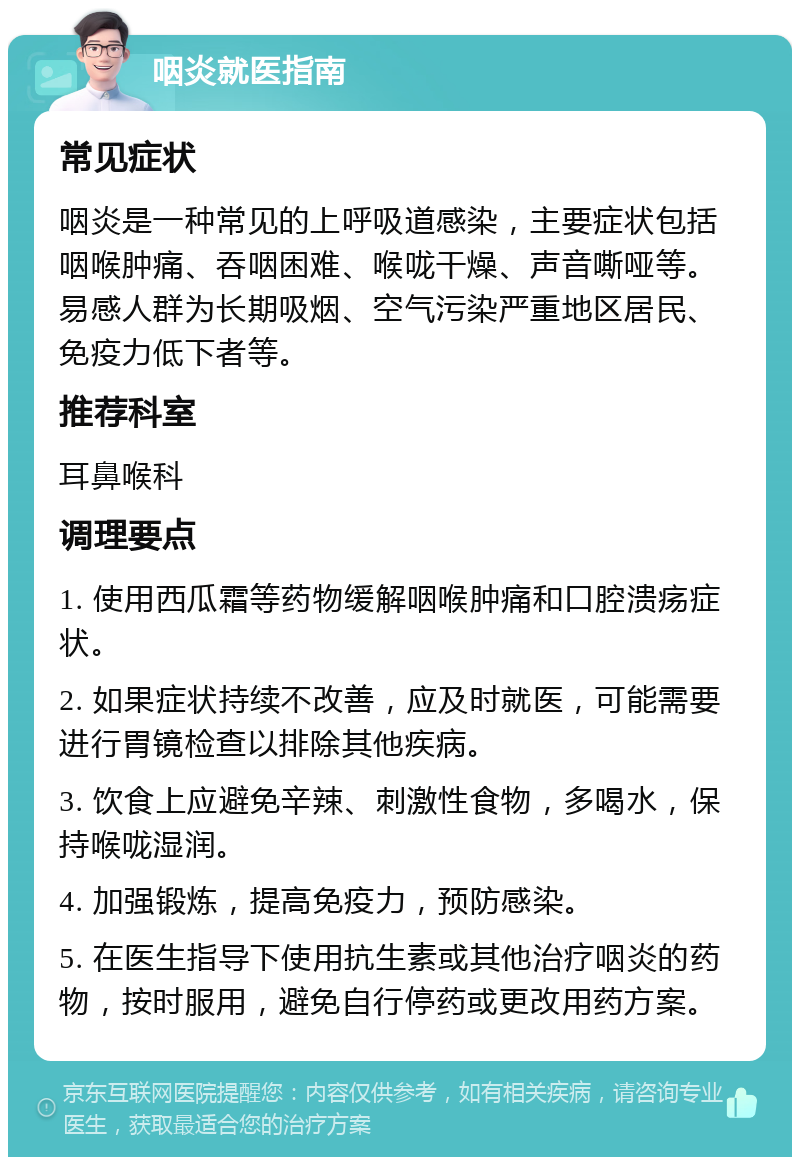 咽炎就医指南 常见症状 咽炎是一种常见的上呼吸道感染，主要症状包括咽喉肿痛、吞咽困难、喉咙干燥、声音嘶哑等。易感人群为长期吸烟、空气污染严重地区居民、免疫力低下者等。 推荐科室 耳鼻喉科 调理要点 1. 使用西瓜霜等药物缓解咽喉肿痛和口腔溃疡症状。 2. 如果症状持续不改善，应及时就医，可能需要进行胃镜检查以排除其他疾病。 3. 饮食上应避免辛辣、刺激性食物，多喝水，保持喉咙湿润。 4. 加强锻炼，提高免疫力，预防感染。 5. 在医生指导下使用抗生素或其他治疗咽炎的药物，按时服用，避免自行停药或更改用药方案。