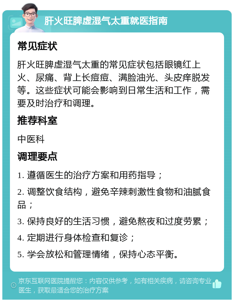 肝火旺脾虚湿气太重就医指南 常见症状 肝火旺脾虚湿气太重的常见症状包括眼镜红上火、尿痛、背上长痘痘、满脸油光、头皮痒脱发等。这些症状可能会影响到日常生活和工作，需要及时治疗和调理。 推荐科室 中医科 调理要点 1. 遵循医生的治疗方案和用药指导； 2. 调整饮食结构，避免辛辣刺激性食物和油腻食品； 3. 保持良好的生活习惯，避免熬夜和过度劳累； 4. 定期进行身体检查和复诊； 5. 学会放松和管理情绪，保持心态平衡。