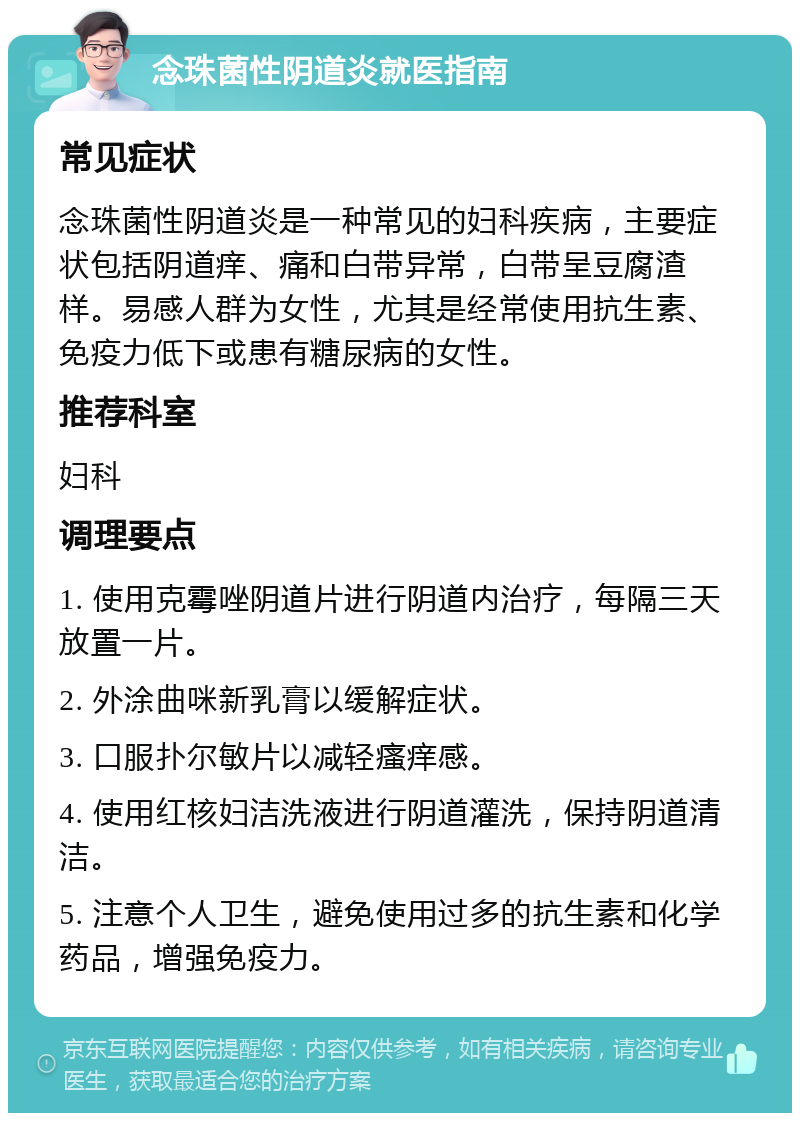 念珠菌性阴道炎就医指南 常见症状 念珠菌性阴道炎是一种常见的妇科疾病，主要症状包括阴道痒、痛和白带异常，白带呈豆腐渣样。易感人群为女性，尤其是经常使用抗生素、免疫力低下或患有糖尿病的女性。 推荐科室 妇科 调理要点 1. 使用克霉唑阴道片进行阴道内治疗，每隔三天放置一片。 2. 外涂曲咪新乳膏以缓解症状。 3. 口服扑尔敏片以减轻瘙痒感。 4. 使用红核妇洁洗液进行阴道灌洗，保持阴道清洁。 5. 注意个人卫生，避免使用过多的抗生素和化学药品，增强免疫力。