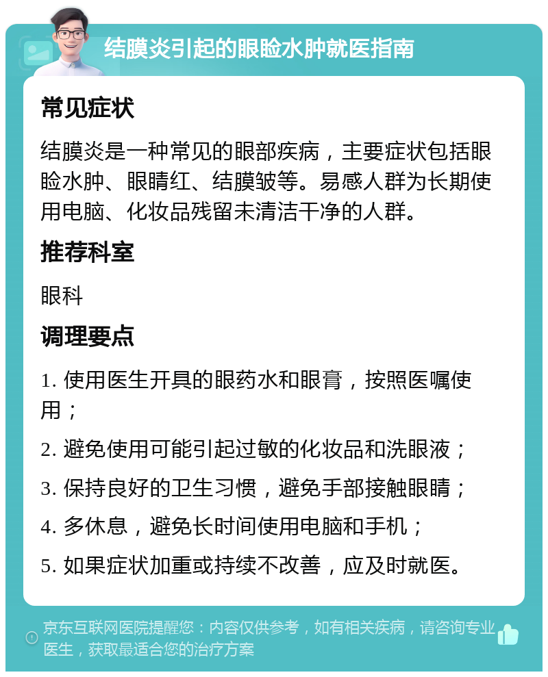 结膜炎引起的眼睑水肿就医指南 常见症状 结膜炎是一种常见的眼部疾病，主要症状包括眼睑水肿、眼睛红、结膜皱等。易感人群为长期使用电脑、化妆品残留未清洁干净的人群。 推荐科室 眼科 调理要点 1. 使用医生开具的眼药水和眼膏，按照医嘱使用； 2. 避免使用可能引起过敏的化妆品和洗眼液； 3. 保持良好的卫生习惯，避免手部接触眼睛； 4. 多休息，避免长时间使用电脑和手机； 5. 如果症状加重或持续不改善，应及时就医。