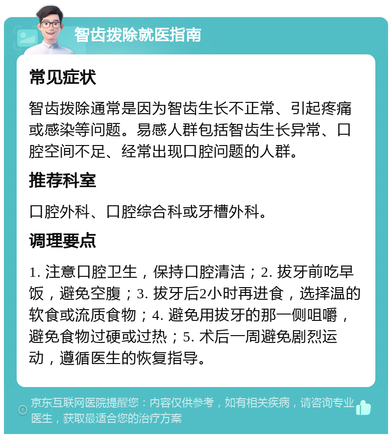 智齿拨除就医指南 常见症状 智齿拨除通常是因为智齿生长不正常、引起疼痛或感染等问题。易感人群包括智齿生长异常、口腔空间不足、经常出现口腔问题的人群。 推荐科室 口腔外科、口腔综合科或牙槽外科。 调理要点 1. 注意口腔卫生，保持口腔清洁；2. 拔牙前吃早饭，避免空腹；3. 拔牙后2小时再进食，选择温的软食或流质食物；4. 避免用拔牙的那一侧咀嚼，避免食物过硬或过热；5. 术后一周避免剧烈运动，遵循医生的恢复指导。