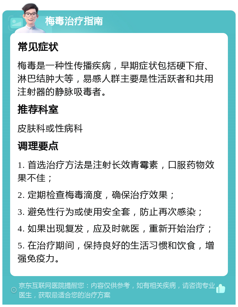 梅毒治疗指南 常见症状 梅毒是一种性传播疾病，早期症状包括硬下疳、淋巴结肿大等，易感人群主要是性活跃者和共用注射器的静脉吸毒者。 推荐科室 皮肤科或性病科 调理要点 1. 首选治疗方法是注射长效青霉素，口服药物效果不佳； 2. 定期检查梅毒滴度，确保治疗效果； 3. 避免性行为或使用安全套，防止再次感染； 4. 如果出现复发，应及时就医，重新开始治疗； 5. 在治疗期间，保持良好的生活习惯和饮食，增强免疫力。