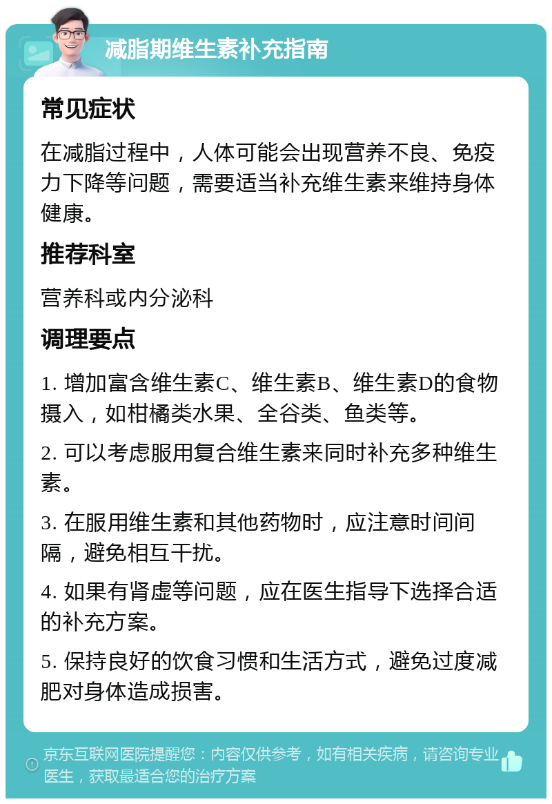 减脂期维生素补充指南 常见症状 在减脂过程中，人体可能会出现营养不良、免疫力下降等问题，需要适当补充维生素来维持身体健康。 推荐科室 营养科或内分泌科 调理要点 1. 增加富含维生素C、维生素B、维生素D的食物摄入，如柑橘类水果、全谷类、鱼类等。 2. 可以考虑服用复合维生素来同时补充多种维生素。 3. 在服用维生素和其他药物时，应注意时间间隔，避免相互干扰。 4. 如果有肾虚等问题，应在医生指导下选择合适的补充方案。 5. 保持良好的饮食习惯和生活方式，避免过度减肥对身体造成损害。