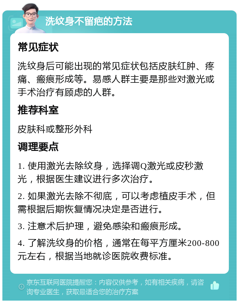 洗纹身不留疤的方法 常见症状 洗纹身后可能出现的常见症状包括皮肤红肿、疼痛、瘢痕形成等。易感人群主要是那些对激光或手术治疗有顾虑的人群。 推荐科室 皮肤科或整形外科 调理要点 1. 使用激光去除纹身，选择调Q激光或皮秒激光，根据医生建议进行多次治疗。 2. 如果激光去除不彻底，可以考虑植皮手术，但需根据后期恢复情况决定是否进行。 3. 注意术后护理，避免感染和瘢痕形成。 4. 了解洗纹身的价格，通常在每平方厘米200-800元左右，根据当地就诊医院收费标准。