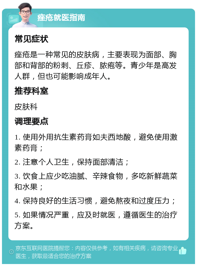 痤疮就医指南 常见症状 痤疮是一种常见的皮肤病，主要表现为面部、胸部和背部的粉刺、丘疹、脓疱等。青少年是高发人群，但也可能影响成年人。 推荐科室 皮肤科 调理要点 1. 使用外用抗生素药膏如夫西地酸，避免使用激素药膏； 2. 注意个人卫生，保持面部清洁； 3. 饮食上应少吃油腻、辛辣食物，多吃新鲜蔬菜和水果； 4. 保持良好的生活习惯，避免熬夜和过度压力； 5. 如果情况严重，应及时就医，遵循医生的治疗方案。