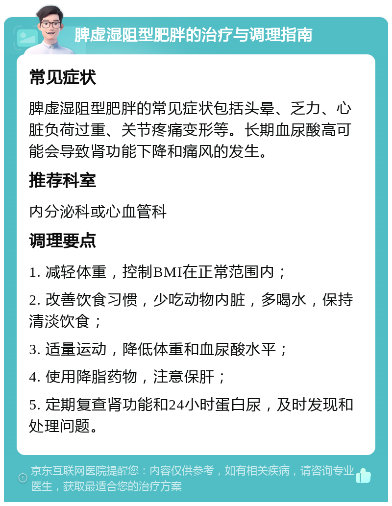 脾虚湿阻型肥胖的治疗与调理指南 常见症状 脾虚湿阻型肥胖的常见症状包括头晕、乏力、心脏负荷过重、关节疼痛变形等。长期血尿酸高可能会导致肾功能下降和痛风的发生。 推荐科室 内分泌科或心血管科 调理要点 1. 减轻体重，控制BMI在正常范围内； 2. 改善饮食习惯，少吃动物内脏，多喝水，保持清淡饮食； 3. 适量运动，降低体重和血尿酸水平； 4. 使用降脂药物，注意保肝； 5. 定期复查肾功能和24小时蛋白尿，及时发现和处理问题。