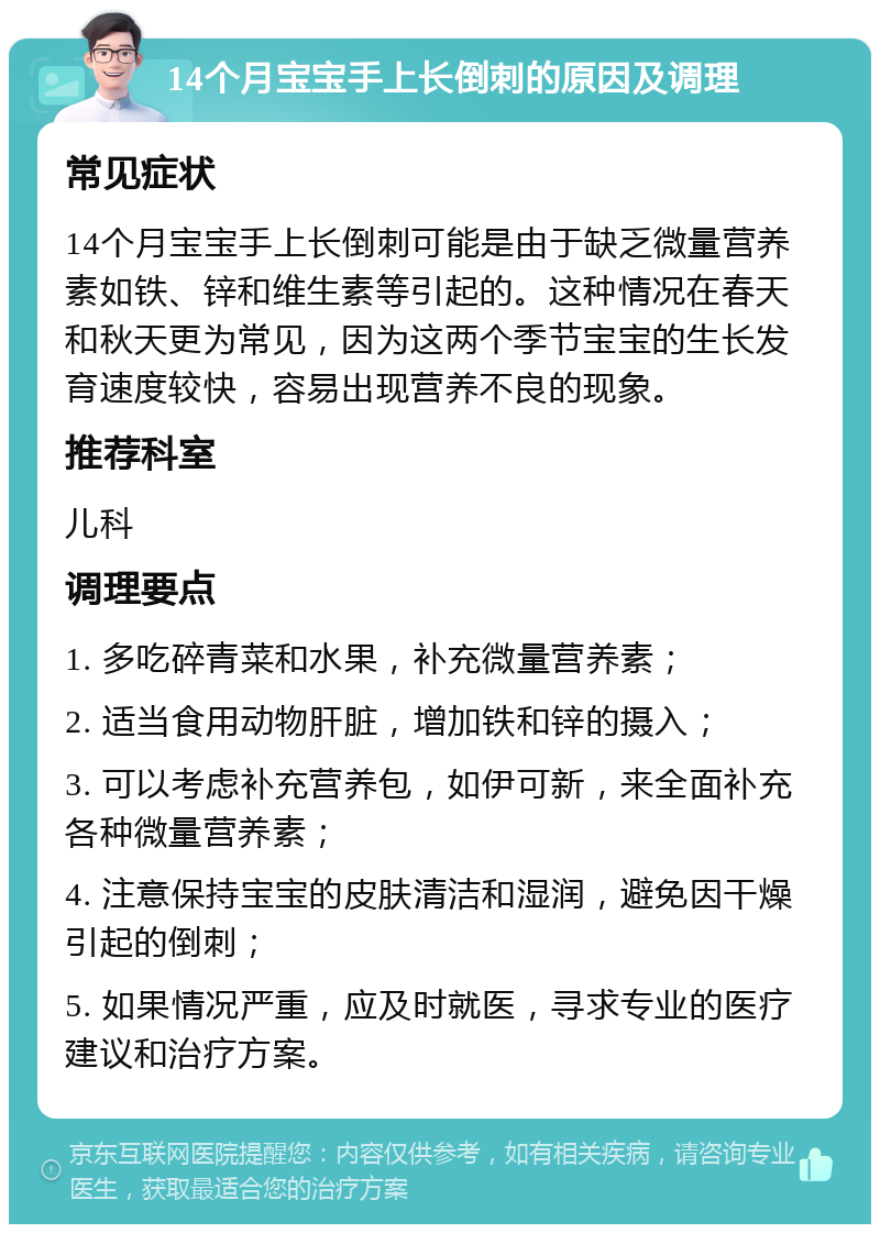 14个月宝宝手上长倒刺的原因及调理 常见症状 14个月宝宝手上长倒刺可能是由于缺乏微量营养素如铁、锌和维生素等引起的。这种情况在春天和秋天更为常见，因为这两个季节宝宝的生长发育速度较快，容易出现营养不良的现象。 推荐科室 儿科 调理要点 1. 多吃碎青菜和水果，补充微量营养素； 2. 适当食用动物肝脏，增加铁和锌的摄入； 3. 可以考虑补充营养包，如伊可新，来全面补充各种微量营养素； 4. 注意保持宝宝的皮肤清洁和湿润，避免因干燥引起的倒刺； 5. 如果情况严重，应及时就医，寻求专业的医疗建议和治疗方案。