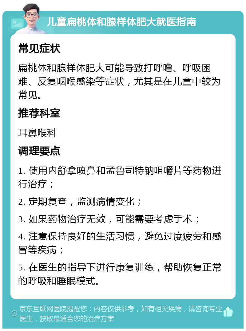 儿童扁桃体和腺样体肥大就医指南 常见症状 扁桃体和腺样体肥大可能导致打呼噜、呼吸困难、反复咽喉感染等症状，尤其是在儿童中较为常见。 推荐科室 耳鼻喉科 调理要点 1. 使用内舒拿喷鼻和孟鲁司特钠咀嚼片等药物进行治疗； 2. 定期复查，监测病情变化； 3. 如果药物治疗无效，可能需要考虑手术； 4. 注意保持良好的生活习惯，避免过度疲劳和感冒等疾病； 5. 在医生的指导下进行康复训练，帮助恢复正常的呼吸和睡眠模式。