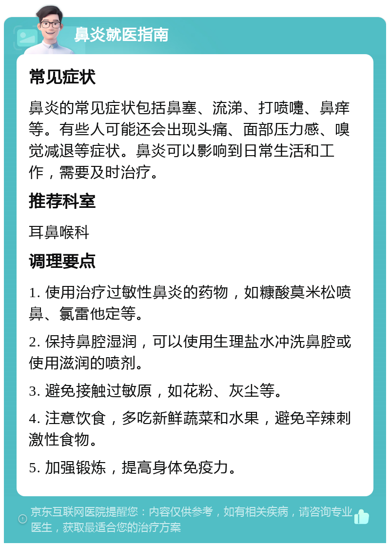 鼻炎就医指南 常见症状 鼻炎的常见症状包括鼻塞、流涕、打喷嚏、鼻痒等。有些人可能还会出现头痛、面部压力感、嗅觉减退等症状。鼻炎可以影响到日常生活和工作，需要及时治疗。 推荐科室 耳鼻喉科 调理要点 1. 使用治疗过敏性鼻炎的药物，如糠酸莫米松喷鼻、氯雷他定等。 2. 保持鼻腔湿润，可以使用生理盐水冲洗鼻腔或使用滋润的喷剂。 3. 避免接触过敏原，如花粉、灰尘等。 4. 注意饮食，多吃新鲜蔬菜和水果，避免辛辣刺激性食物。 5. 加强锻炼，提高身体免疫力。