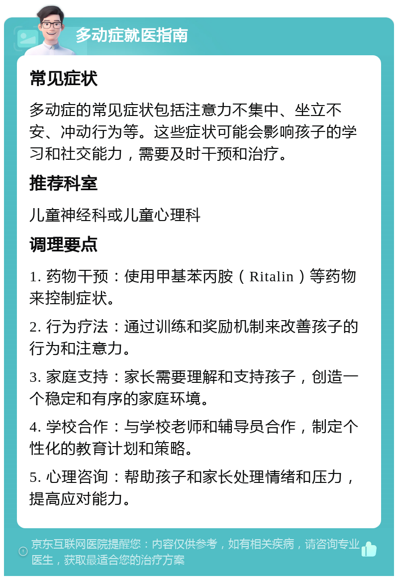 多动症就医指南 常见症状 多动症的常见症状包括注意力不集中、坐立不安、冲动行为等。这些症状可能会影响孩子的学习和社交能力，需要及时干预和治疗。 推荐科室 儿童神经科或儿童心理科 调理要点 1. 药物干预：使用甲基苯丙胺（Ritalin）等药物来控制症状。 2. 行为疗法：通过训练和奖励机制来改善孩子的行为和注意力。 3. 家庭支持：家长需要理解和支持孩子，创造一个稳定和有序的家庭环境。 4. 学校合作：与学校老师和辅导员合作，制定个性化的教育计划和策略。 5. 心理咨询：帮助孩子和家长处理情绪和压力，提高应对能力。