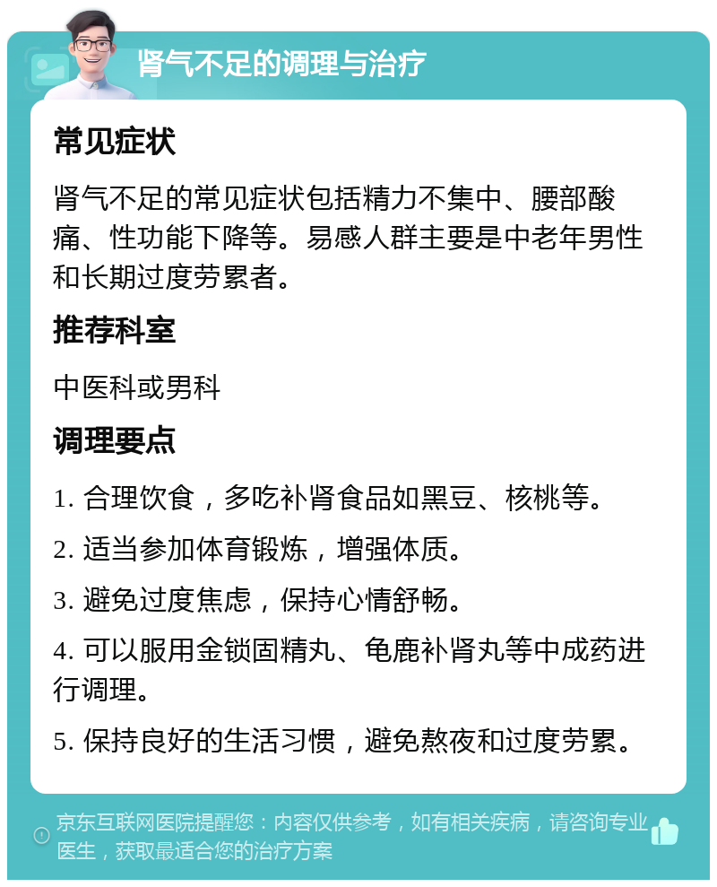 肾气不足的调理与治疗 常见症状 肾气不足的常见症状包括精力不集中、腰部酸痛、性功能下降等。易感人群主要是中老年男性和长期过度劳累者。 推荐科室 中医科或男科 调理要点 1. 合理饮食，多吃补肾食品如黑豆、核桃等。 2. 适当参加体育锻炼，增强体质。 3. 避免过度焦虑，保持心情舒畅。 4. 可以服用金锁固精丸、龟鹿补肾丸等中成药进行调理。 5. 保持良好的生活习惯，避免熬夜和过度劳累。