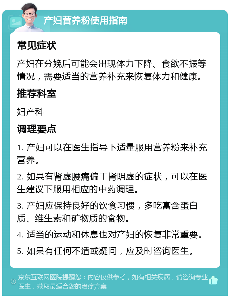 产妇营养粉使用指南 常见症状 产妇在分娩后可能会出现体力下降、食欲不振等情况，需要适当的营养补充来恢复体力和健康。 推荐科室 妇产科 调理要点 1. 产妇可以在医生指导下适量服用营养粉来补充营养。 2. 如果有肾虚腰痛偏于肾阴虚的症状，可以在医生建议下服用相应的中药调理。 3. 产妇应保持良好的饮食习惯，多吃富含蛋白质、维生素和矿物质的食物。 4. 适当的运动和休息也对产妇的恢复非常重要。 5. 如果有任何不适或疑问，应及时咨询医生。