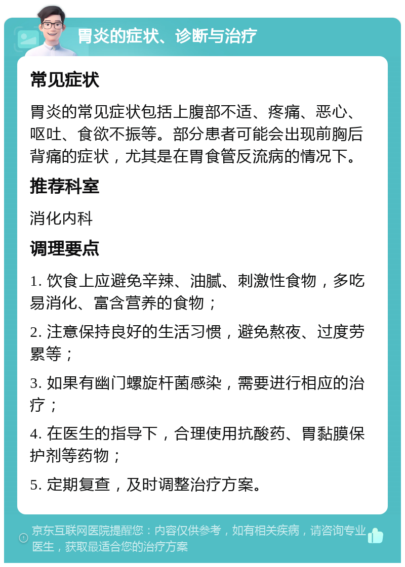 胃炎的症状、诊断与治疗 常见症状 胃炎的常见症状包括上腹部不适、疼痛、恶心、呕吐、食欲不振等。部分患者可能会出现前胸后背痛的症状，尤其是在胃食管反流病的情况下。 推荐科室 消化内科 调理要点 1. 饮食上应避免辛辣、油腻、刺激性食物，多吃易消化、富含营养的食物； 2. 注意保持良好的生活习惯，避免熬夜、过度劳累等； 3. 如果有幽门螺旋杆菌感染，需要进行相应的治疗； 4. 在医生的指导下，合理使用抗酸药、胃黏膜保护剂等药物； 5. 定期复查，及时调整治疗方案。