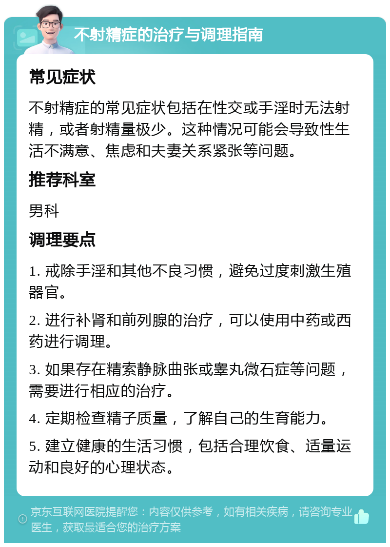 不射精症的治疗与调理指南 常见症状 不射精症的常见症状包括在性交或手淫时无法射精，或者射精量极少。这种情况可能会导致性生活不满意、焦虑和夫妻关系紧张等问题。 推荐科室 男科 调理要点 1. 戒除手淫和其他不良习惯，避免过度刺激生殖器官。 2. 进行补肾和前列腺的治疗，可以使用中药或西药进行调理。 3. 如果存在精索静脉曲张或睾丸微石症等问题，需要进行相应的治疗。 4. 定期检查精子质量，了解自己的生育能力。 5. 建立健康的生活习惯，包括合理饮食、适量运动和良好的心理状态。