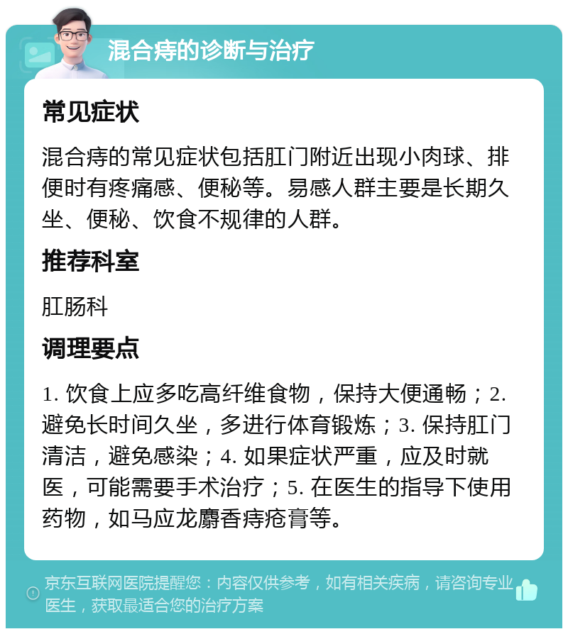 混合痔的诊断与治疗 常见症状 混合痔的常见症状包括肛门附近出现小肉球、排便时有疼痛感、便秘等。易感人群主要是长期久坐、便秘、饮食不规律的人群。 推荐科室 肛肠科 调理要点 1. 饮食上应多吃高纤维食物，保持大便通畅；2. 避免长时间久坐，多进行体育锻炼；3. 保持肛门清洁，避免感染；4. 如果症状严重，应及时就医，可能需要手术治疗；5. 在医生的指导下使用药物，如马应龙麝香痔疮膏等。