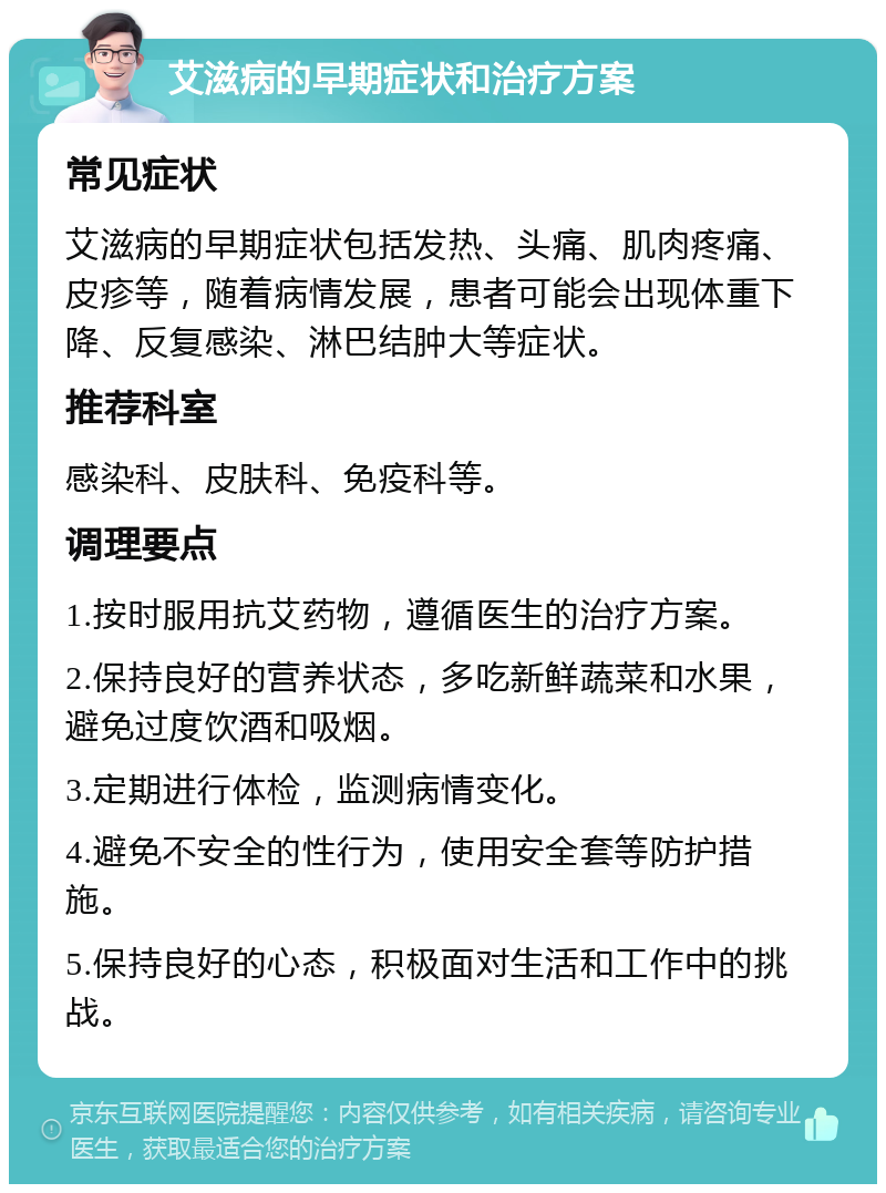 艾滋病的早期症状和治疗方案 常见症状 艾滋病的早期症状包括发热、头痛、肌肉疼痛、皮疹等，随着病情发展，患者可能会出现体重下降、反复感染、淋巴结肿大等症状。 推荐科室 感染科、皮肤科、免疫科等。 调理要点 1.按时服用抗艾药物，遵循医生的治疗方案。 2.保持良好的营养状态，多吃新鲜蔬菜和水果，避免过度饮酒和吸烟。 3.定期进行体检，监测病情变化。 4.避免不安全的性行为，使用安全套等防护措施。 5.保持良好的心态，积极面对生活和工作中的挑战。