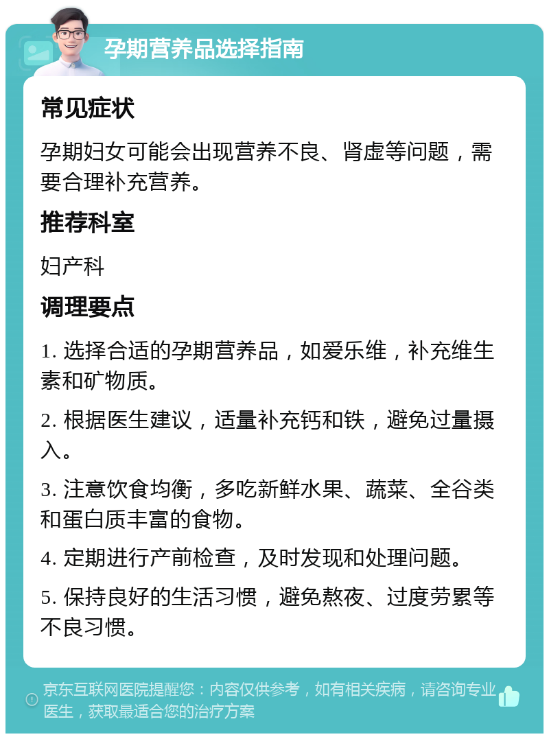 孕期营养品选择指南 常见症状 孕期妇女可能会出现营养不良、肾虚等问题，需要合理补充营养。 推荐科室 妇产科 调理要点 1. 选择合适的孕期营养品，如爱乐维，补充维生素和矿物质。 2. 根据医生建议，适量补充钙和铁，避免过量摄入。 3. 注意饮食均衡，多吃新鲜水果、蔬菜、全谷类和蛋白质丰富的食物。 4. 定期进行产前检查，及时发现和处理问题。 5. 保持良好的生活习惯，避免熬夜、过度劳累等不良习惯。