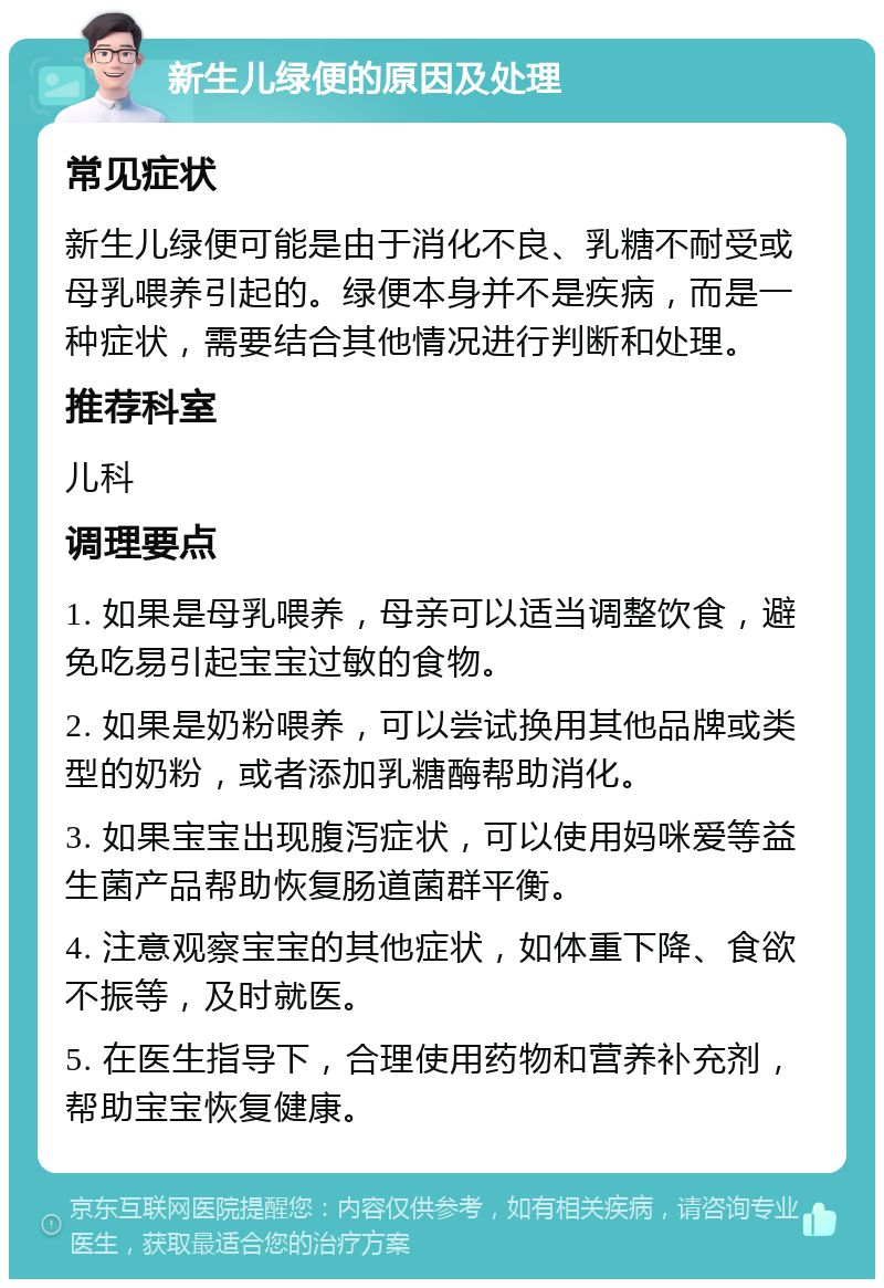 新生儿绿便的原因及处理 常见症状 新生儿绿便可能是由于消化不良、乳糖不耐受或母乳喂养引起的。绿便本身并不是疾病，而是一种症状，需要结合其他情况进行判断和处理。 推荐科室 儿科 调理要点 1. 如果是母乳喂养，母亲可以适当调整饮食，避免吃易引起宝宝过敏的食物。 2. 如果是奶粉喂养，可以尝试换用其他品牌或类型的奶粉，或者添加乳糖酶帮助消化。 3. 如果宝宝出现腹泻症状，可以使用妈咪爱等益生菌产品帮助恢复肠道菌群平衡。 4. 注意观察宝宝的其他症状，如体重下降、食欲不振等，及时就医。 5. 在医生指导下，合理使用药物和营养补充剂，帮助宝宝恢复健康。