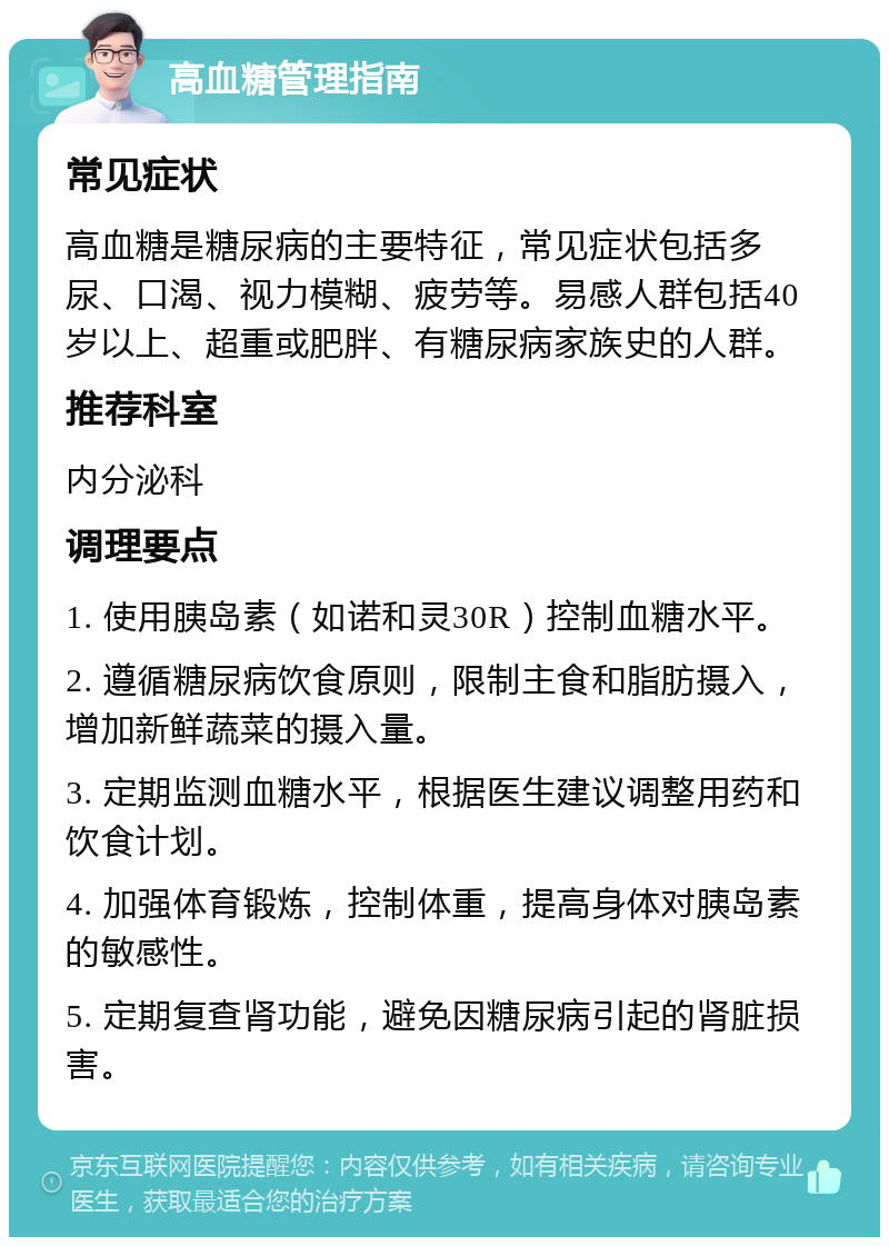 高血糖管理指南 常见症状 高血糖是糖尿病的主要特征，常见症状包括多尿、口渴、视力模糊、疲劳等。易感人群包括40岁以上、超重或肥胖、有糖尿病家族史的人群。 推荐科室 内分泌科 调理要点 1. 使用胰岛素（如诺和灵30R）控制血糖水平。 2. 遵循糖尿病饮食原则，限制主食和脂肪摄入，增加新鲜蔬菜的摄入量。 3. 定期监测血糖水平，根据医生建议调整用药和饮食计划。 4. 加强体育锻炼，控制体重，提高身体对胰岛素的敏感性。 5. 定期复查肾功能，避免因糖尿病引起的肾脏损害。