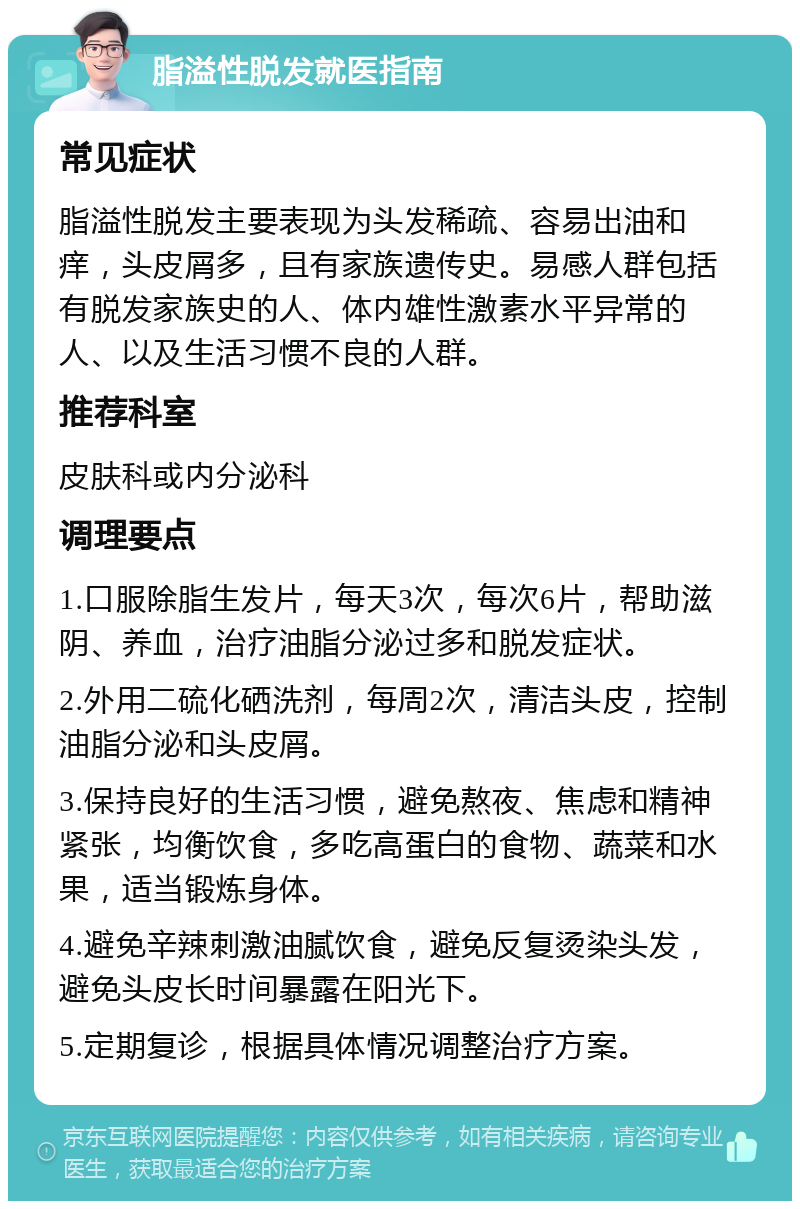 脂溢性脱发就医指南 常见症状 脂溢性脱发主要表现为头发稀疏、容易出油和痒，头皮屑多，且有家族遗传史。易感人群包括有脱发家族史的人、体内雄性激素水平异常的人、以及生活习惯不良的人群。 推荐科室 皮肤科或内分泌科 调理要点 1.口服除脂生发片，每天3次，每次6片，帮助滋阴、养血，治疗油脂分泌过多和脱发症状。 2.外用二硫化硒洗剂，每周2次，清洁头皮，控制油脂分泌和头皮屑。 3.保持良好的生活习惯，避免熬夜、焦虑和精神紧张，均衡饮食，多吃高蛋白的食物、蔬菜和水果，适当锻炼身体。 4.避免辛辣刺激油腻饮食，避免反复烫染头发，避免头皮长时间暴露在阳光下。 5.定期复诊，根据具体情况调整治疗方案。