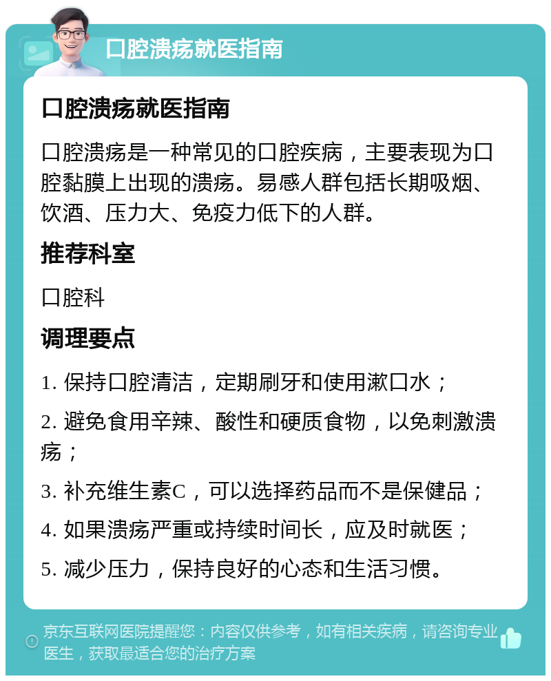 口腔溃疡就医指南 口腔溃疡就医指南 口腔溃疡是一种常见的口腔疾病，主要表现为口腔黏膜上出现的溃疡。易感人群包括长期吸烟、饮酒、压力大、免疫力低下的人群。 推荐科室 口腔科 调理要点 1. 保持口腔清洁，定期刷牙和使用漱口水； 2. 避免食用辛辣、酸性和硬质食物，以免刺激溃疡； 3. 补充维生素C，可以选择药品而不是保健品； 4. 如果溃疡严重或持续时间长，应及时就医； 5. 减少压力，保持良好的心态和生活习惯。