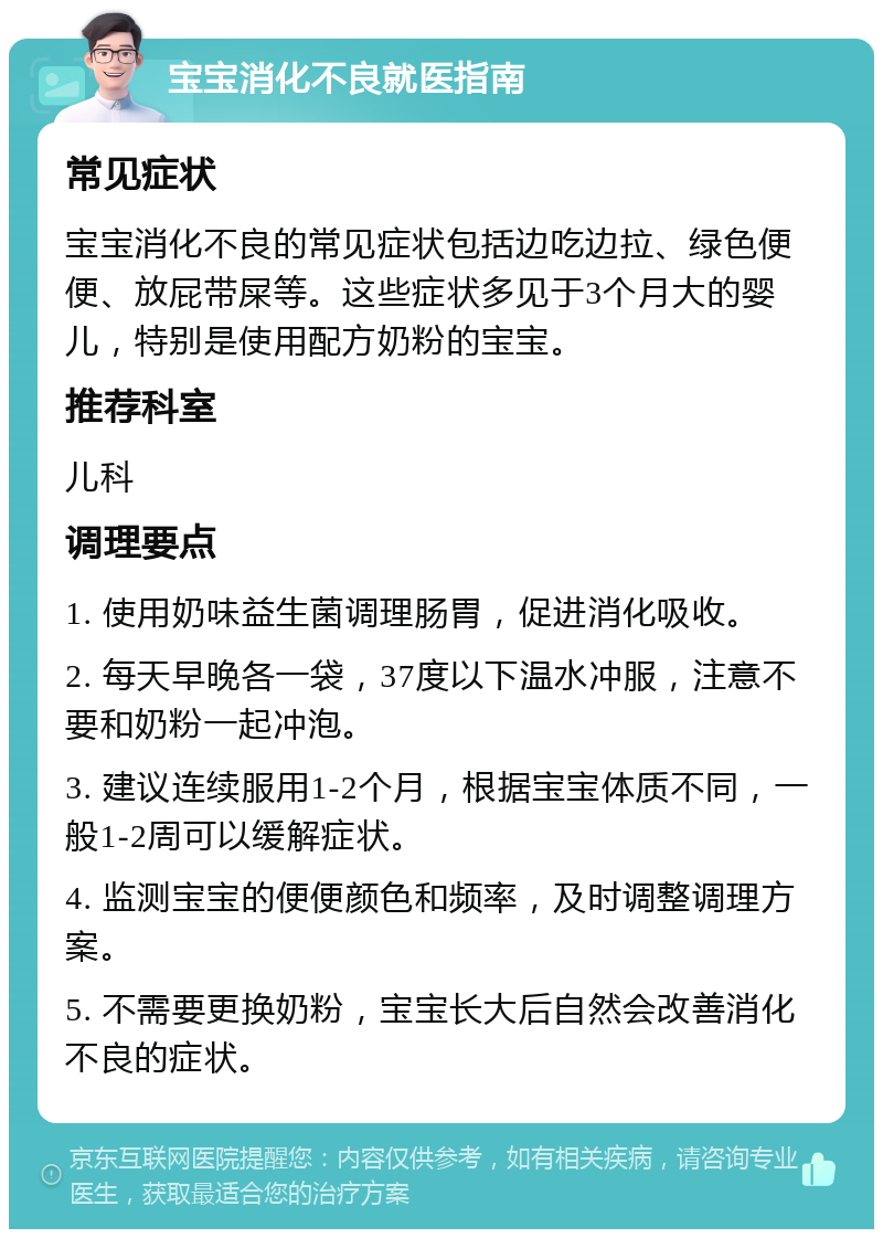 宝宝消化不良就医指南 常见症状 宝宝消化不良的常见症状包括边吃边拉、绿色便便、放屁带屎等。这些症状多见于3个月大的婴儿，特别是使用配方奶粉的宝宝。 推荐科室 儿科 调理要点 1. 使用奶味益生菌调理肠胃，促进消化吸收。 2. 每天早晚各一袋，37度以下温水冲服，注意不要和奶粉一起冲泡。 3. 建议连续服用1-2个月，根据宝宝体质不同，一般1-2周可以缓解症状。 4. 监测宝宝的便便颜色和频率，及时调整调理方案。 5. 不需要更换奶粉，宝宝长大后自然会改善消化不良的症状。