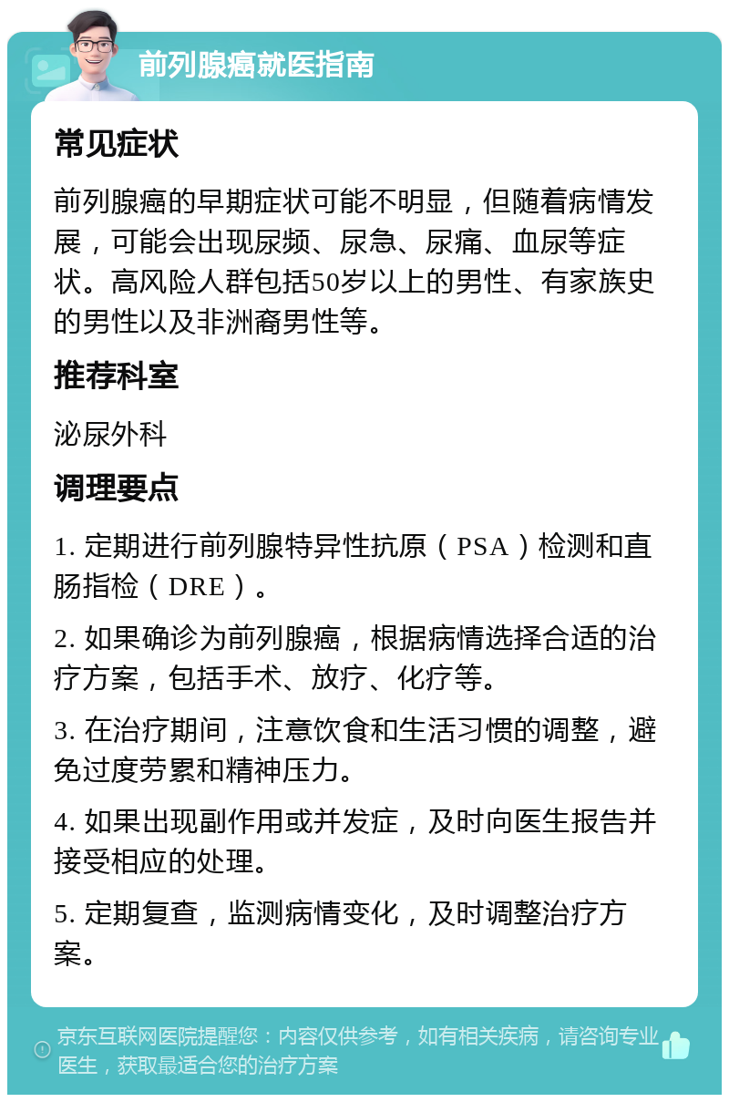 前列腺癌就医指南 常见症状 前列腺癌的早期症状可能不明显，但随着病情发展，可能会出现尿频、尿急、尿痛、血尿等症状。高风险人群包括50岁以上的男性、有家族史的男性以及非洲裔男性等。 推荐科室 泌尿外科 调理要点 1. 定期进行前列腺特异性抗原（PSA）检测和直肠指检（DRE）。 2. 如果确诊为前列腺癌，根据病情选择合适的治疗方案，包括手术、放疗、化疗等。 3. 在治疗期间，注意饮食和生活习惯的调整，避免过度劳累和精神压力。 4. 如果出现副作用或并发症，及时向医生报告并接受相应的处理。 5. 定期复查，监测病情变化，及时调整治疗方案。