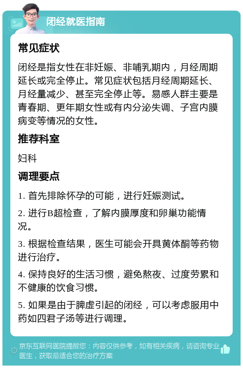 闭经就医指南 常见症状 闭经是指女性在非妊娠、非哺乳期内，月经周期延长或完全停止。常见症状包括月经周期延长、月经量减少、甚至完全停止等。易感人群主要是青春期、更年期女性或有内分泌失调、子宫内膜病变等情况的女性。 推荐科室 妇科 调理要点 1. 首先排除怀孕的可能，进行妊娠测试。 2. 进行B超检查，了解内膜厚度和卵巢功能情况。 3. 根据检查结果，医生可能会开具黄体酮等药物进行治疗。 4. 保持良好的生活习惯，避免熬夜、过度劳累和不健康的饮食习惯。 5. 如果是由于脾虚引起的闭经，可以考虑服用中药如四君子汤等进行调理。