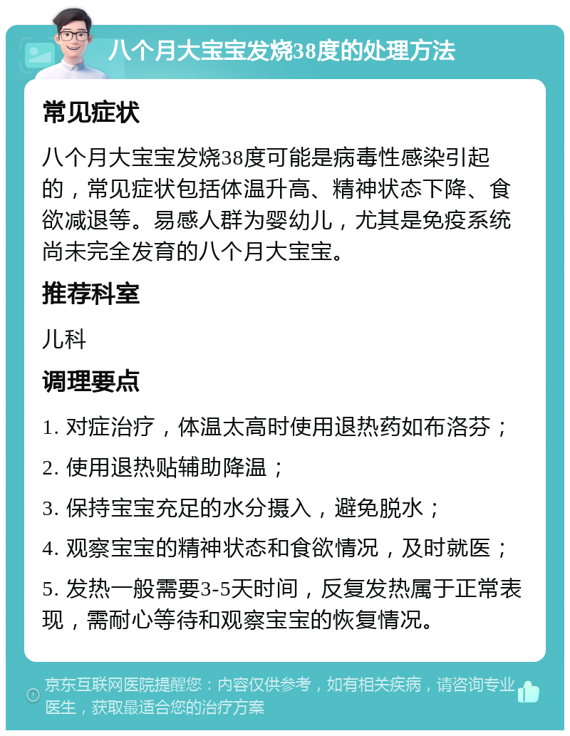 八个月大宝宝发烧38度的处理方法 常见症状 八个月大宝宝发烧38度可能是病毒性感染引起的，常见症状包括体温升高、精神状态下降、食欲减退等。易感人群为婴幼儿，尤其是免疫系统尚未完全发育的八个月大宝宝。 推荐科室 儿科 调理要点 1. 对症治疗，体温太高时使用退热药如布洛芬； 2. 使用退热贴辅助降温； 3. 保持宝宝充足的水分摄入，避免脱水； 4. 观察宝宝的精神状态和食欲情况，及时就医； 5. 发热一般需要3-5天时间，反复发热属于正常表现，需耐心等待和观察宝宝的恢复情况。