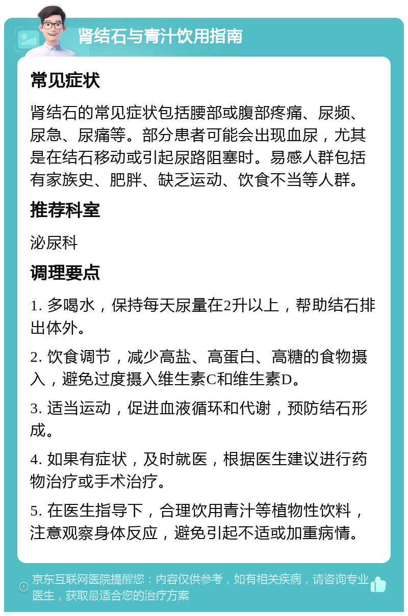 肾结石与青汁饮用指南 常见症状 肾结石的常见症状包括腰部或腹部疼痛、尿频、尿急、尿痛等。部分患者可能会出现血尿，尤其是在结石移动或引起尿路阻塞时。易感人群包括有家族史、肥胖、缺乏运动、饮食不当等人群。 推荐科室 泌尿科 调理要点 1. 多喝水，保持每天尿量在2升以上，帮助结石排出体外。 2. 饮食调节，减少高盐、高蛋白、高糖的食物摄入，避免过度摄入维生素C和维生素D。 3. 适当运动，促进血液循环和代谢，预防结石形成。 4. 如果有症状，及时就医，根据医生建议进行药物治疗或手术治疗。 5. 在医生指导下，合理饮用青汁等植物性饮料，注意观察身体反应，避免引起不适或加重病情。