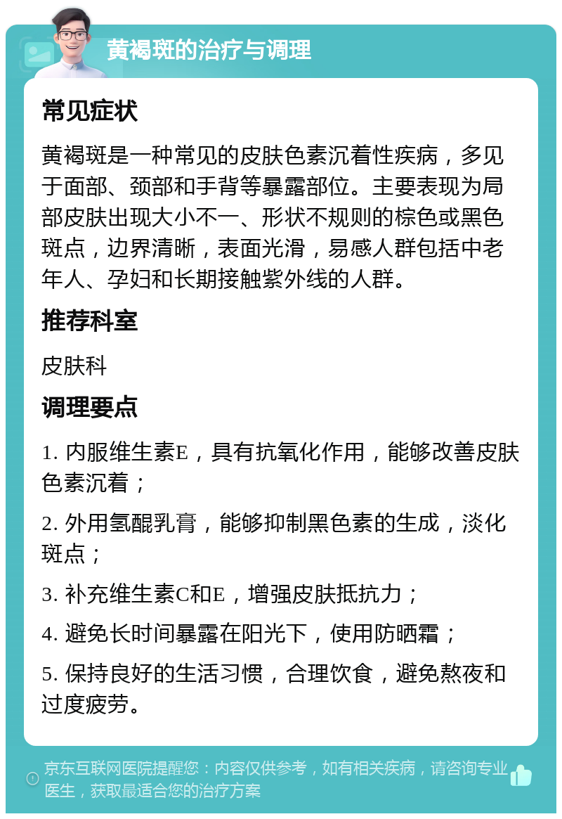 黄褐斑的治疗与调理 常见症状 黄褐斑是一种常见的皮肤色素沉着性疾病，多见于面部、颈部和手背等暴露部位。主要表现为局部皮肤出现大小不一、形状不规则的棕色或黑色斑点，边界清晰，表面光滑，易感人群包括中老年人、孕妇和长期接触紫外线的人群。 推荐科室 皮肤科 调理要点 1. 内服维生素E，具有抗氧化作用，能够改善皮肤色素沉着； 2. 外用氢醌乳膏，能够抑制黑色素的生成，淡化斑点； 3. 补充维生素C和E，增强皮肤抵抗力； 4. 避免长时间暴露在阳光下，使用防晒霜； 5. 保持良好的生活习惯，合理饮食，避免熬夜和过度疲劳。