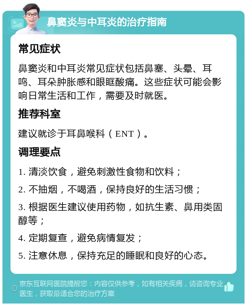 鼻窦炎与中耳炎的治疗指南 常见症状 鼻窦炎和中耳炎常见症状包括鼻塞、头晕、耳鸣、耳朵肿胀感和眼眶酸痛。这些症状可能会影响日常生活和工作，需要及时就医。 推荐科室 建议就诊于耳鼻喉科（ENT）。 调理要点 1. 清淡饮食，避免刺激性食物和饮料； 2. 不抽烟，不喝酒，保持良好的生活习惯； 3. 根据医生建议使用药物，如抗生素、鼻用类固醇等； 4. 定期复查，避免病情复发； 5. 注意休息，保持充足的睡眠和良好的心态。